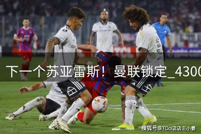 下一个苏亚雷斯！曼联锁定 4300 万天才神锋！塞斯科位置岌岌可危