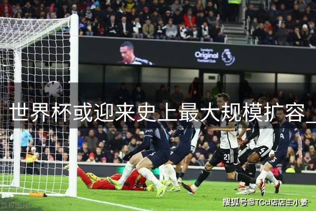世界杯或迎来史上最大规模扩容 64队方案评估即将启动