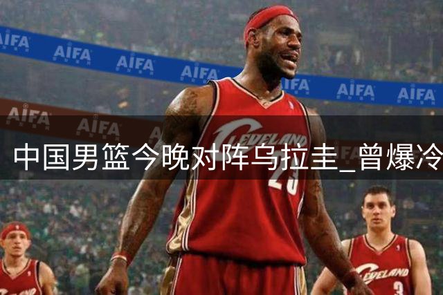 中国男篮今晚对阵乌拉圭 曾爆冷击败美国队