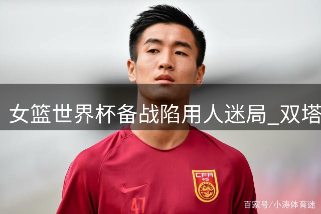 女篮世界杯备战陷用人迷局 双塔缺席+李梦落选考验宫鲁鸣决策智慧