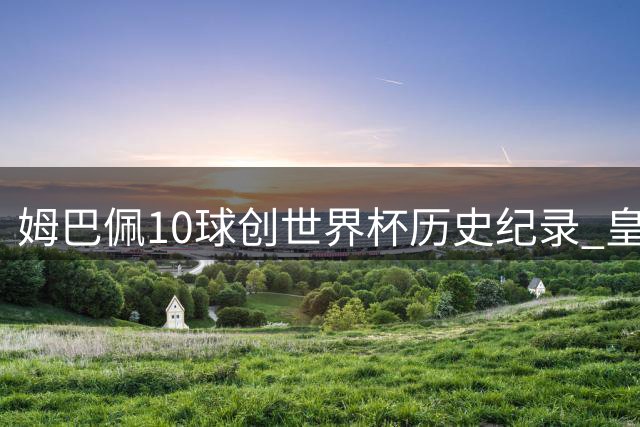 姆巴佩10球创世界杯历史纪录 皇马盛赞锋线新王诞生