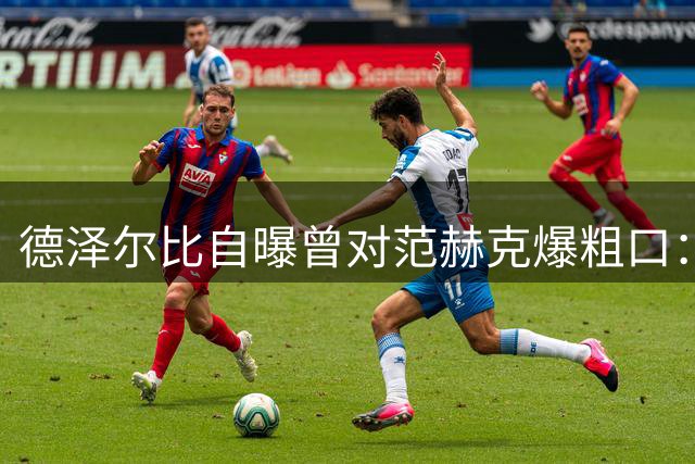 德泽尔比自曝曾对范赫克爆粗口：差点送热刺降级，现在必须投奔我