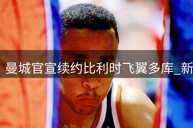 曼城官宣续约比利时飞翼多库 新合同锁定至2031年