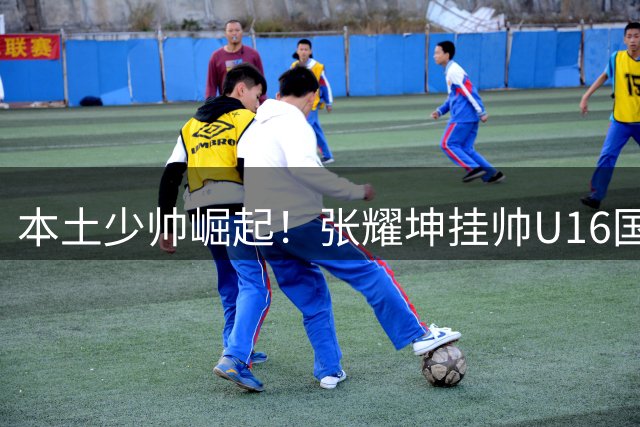 本土少帅崛起！张耀坤挂帅U16国足引领教练年轻化风潮