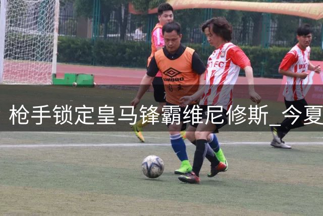 枪手锁定皇马锋霸维尼修斯 今夏引援计划浮出水面