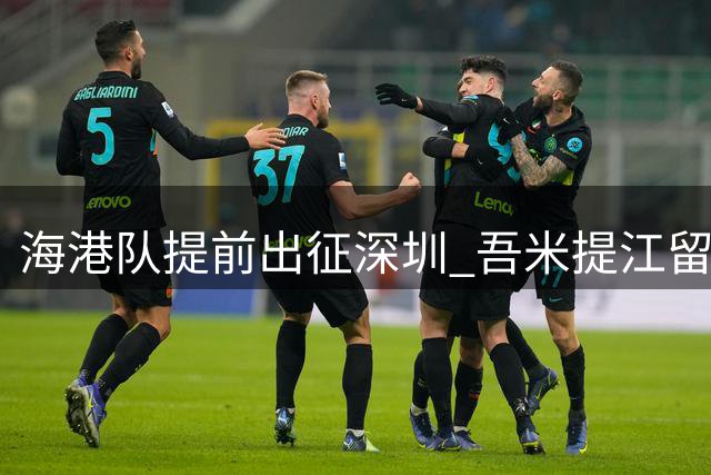 海港队提前出征深圳 吾米提江留沪养伤备战