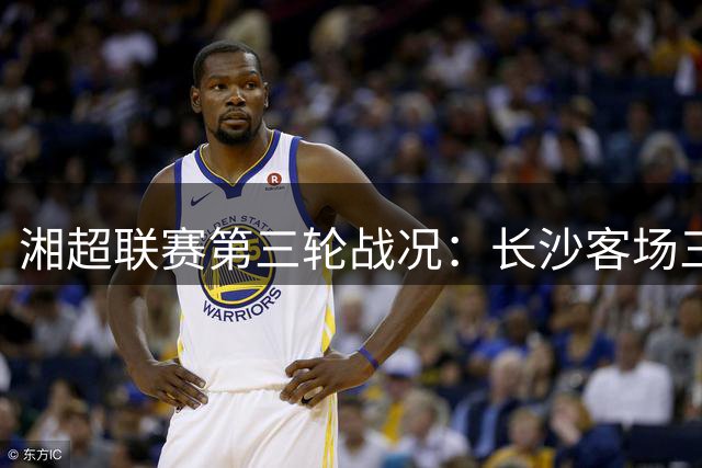 湘超联赛第三轮战况：长沙客场三球横扫常德，益阳豪取三连胜继续领跑