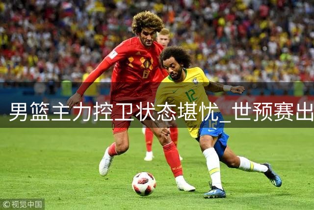 男篮主力控卫状态堪忧 世预赛出线形势严峻需王牌回归