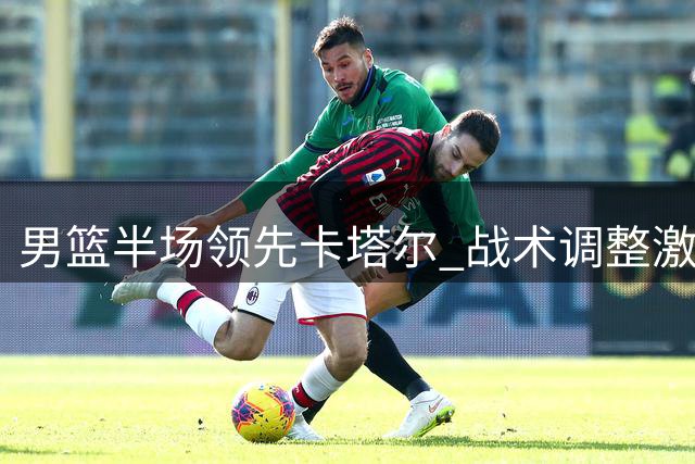 男篮半场领先卡塔尔 战术调整激活杨瀚森