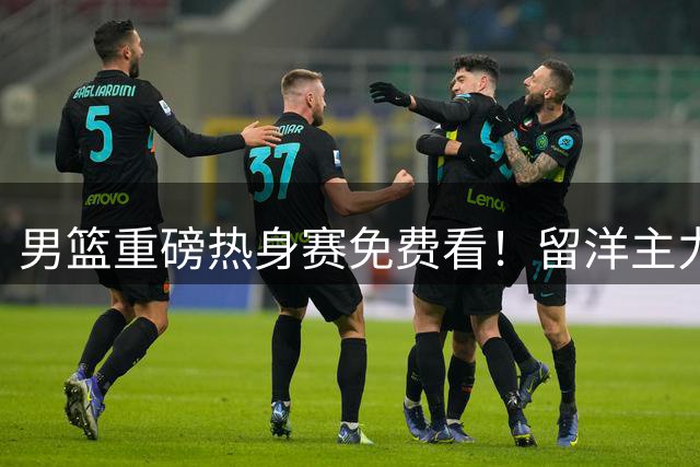 男篮重磅热身赛免费看！留洋主力缺阵亚运会成定局 三场硬仗考验新阵容