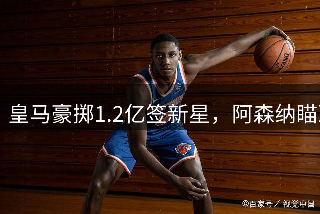 皇马豪掷1.2亿签新星，阿森纳瞄准维尼修斯，切尔西加价抢中场