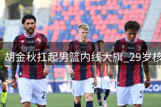胡金秋扛起男篮内线大旗 29岁核心力压周琦杨瀚森领衔新阵容