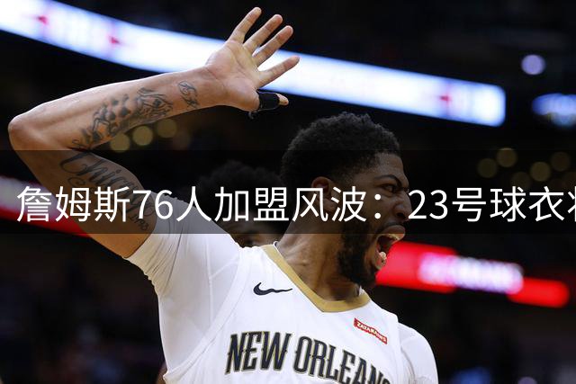 詹姆斯76人加盟风波：23号球衣将带来历史争议还是传奇续写？
