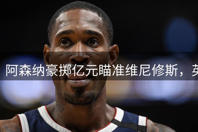 阿森纳豪掷亿元瞄准维尼修斯，英超转会市场迎来重磅炸弹