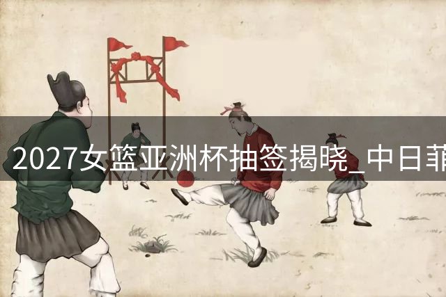 2027女篮亚洲杯抽签揭晓 中日菲黎死亡之组对决引关注