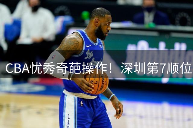 CBA忧秀奇葩操作！深圳第7顺位放弃权，却在18顺位挑中单涛之子