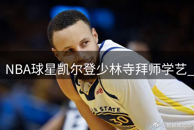 NBA球星凯尔登少林寺拜师学艺 一招一式尽显武术神韵